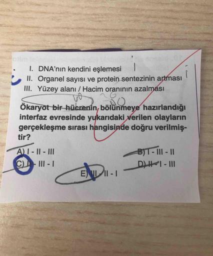 1. DNA'nın kendini eşlemesi
II. Organel sayısı ve protein sentezinin artması
III. Yüzey alanı / Hacim oranının azalması
Ökaryot bir hücrenin, bölünmeye hazırlandığı
interfaz evresinde yukarıdaki verilen olayların
gerçekleşme sırası hangisinde doğru verilmi