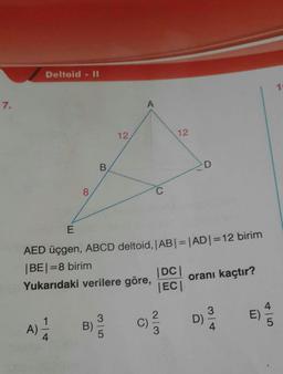 Deltoid - II
10
7.
12
12
8.
AED üçgen, ABCD deltoid, AB|=|AD|=12 birim
|BE|=8 birim
|DC|
oranı kaçtır?
|EC|
Yukarıdaki verilere göre,
A)
B)
C)
D)
4.
E)
4/5
2/13
