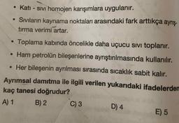 • Katı - sIVı homojen karışımlara uygulanır.
• Sivıların kaynama noktaları arasındaki fark arttıkça ayrış-
tırma verimi artar.
Toplama kabinda öncelikle daha uçucu sIVi toplanır.
• Ham petrolün bileşenlerine ayrıştırılmasında kullanılır.
• Her bileşenin ayrılması sırasında sıcaklık sabit kalır.
Ayrımsal damrtma ile ilgili verilen yukarıdaki ifadelerden
kaç tanesi doğrudur?
A) 1
B) 2
C) 3
D) 4
E) 5