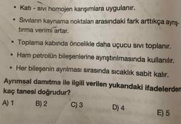 • Katı - sIVı homojen karışımlara uygulanır.
• Sivıların kaynama noktaları arasındaki fark arttıkça ayrış-
tırma verimi artar.
Toplama kabinda öncelikle daha uçucu sIVi toplanır.
• Ham petrolün bileşenlerine ayrıştırılmasında kullanılır.
• Her bileşenin ayrılması sırasında sıcaklık sabit kalır.
Ayrımsal damrtma ile ilgili verilen yukarıdaki ifadelerden
kaç tanesi doğrudur?
A) 1
B) 2
C) 3
D) 4
E) 5
