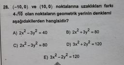 28. (-10, 0) ve (10, 0) noktalarına uzaklıkları farkı
4/10 olan noktaların geometrik yerinin denklemi
aşağıdakilerden hangisidir?
A) 2x2 - 3y? = 40
B) 2x² + 3y² = 80
%3D
C) 2x² – 3y² = 80
D) 3x² + 2y² = 120
E) 3x2 - 2y2 = 120
%3D