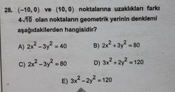 28. (-10, 0) ve (10, 0) noktalarına uzaklıkları farkı
4/10 olan noktaların geometrik yerinin denklemi
aşağıdakilerden hangisidir?
A) 2x2 - 3y? = 40
B) 2x² + 3y² = 80
%3D
C) 2x² – 3y² = 80
D) 3x² + 2y² = 120
E) 3x2 - 2y2 = 120
%3D
