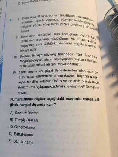 E) Satuk Buğı
I. Once Arap-Bizans, sonra Türk-Bizans mücadelesinin
atmosferi içinde doğmuş, yüzyıllar içinde gelişmiş,
nihayet 15-16. yüzyıllarda yazıya geçirilmiş bir des-
8.
tandır.
II. Soyu sopu öldürülen Türk çocuğunun dişi bir kurt
tarafından beslenip