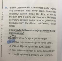 11. "Şehrin üzerindeki sis bulutu birden aralandığında
yola çıkmalısın." dedi ihtiyar adam. Kafasındaki
kukuletayı düzeltti. Birkaç şey daha sormak is-
99
tiyordum ama o ardına dahi bakmadı. Haftalarca
gökyüzünü seyredip doğru zamanın gelmesini mi
bekleyecektim? Dudaklarım mühürlendi, ellerim
terledi.
Bu parçayla ilgili olarak aşağıdakilerden hangi-
și söylenemez?
AL DEvrik cümle örneğine yer verilmiştir.
B) Ozneye bağımlı olan bağlı bir cümle vardır.
C) Oge ortaklığı olmayan sıralı cümle vardır.
D) Yapı bakımından basit bir cümle kullanılmıştır.
E) İç içe birleşik cümle örneğine yer verilmiştir.
>ARGI
>AYINEVI
