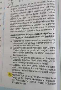 hsanoğlu dünyaya ilk adım atışından buyana
doğa ile mücadele içerisinde bulmuştur kendisi.
ni. Bu mücadele aslında sadece insan için değil
doğadaki en küçük organizmalardan en gelişmiş
organizma olan insana kadar bütün canlılar
âlemini içine alan ve kıyamete kadar devam
edecek olan dev bir meydan okuma mücadelesi-
dir. Bu konuda Darwin' in "doğal ayıklanma" te-
risinden etkilenerek sosyal Darwinci bir teorisyen
olan Herbert Spencer 'ın"şartlara en iyi adapte
olan hayatta kalır" ilkesini akıllara getirmektedir.
ma
B) 2
aya
ari
iz
Aşağıdakilerden hangisi Herbert Spencer'ın
ilkesine uygun olan örneklerden biri değildir?
A) Hollanda'da Zuiderzeewerken çalışmasıyla
denizin doldurarak 2500 kilometrekarelik bir
polder alanının elde edilmesi.
B) Kaliforniya'daki eski bir çöl alanı olan Central
Valley bölgesinin gerisindeki dağlık kesim-
lere yapılan barajlarla bu alanın sulanarak
tarım yapılması.
C) Yılın üç ayı güneş ışığı alamayan İtalya'nın
Viganella Köyü'ne 1000 euro maliyetli bir
ayna sistemiyle güneşin ulaştırılması.
D) Dubai'de gelecekte petrol gelirlerine alter-
natif olarak görülen turizme yatırım yapmak
amacıyla denizin doldurularak turistik adalar
inşa edilmesi.
E) Aral Gölü'nün ve bu gölün havzasındaki Amu
Derya ve Siri Derya akarsularının kullanıla-
rak Özbekistan'ın pamuk üretim bölgesine
dönüştürülmesi.
ni
al
ESEN YAYINLARI