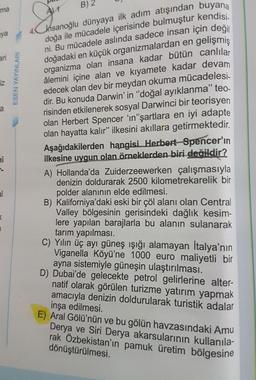 hsanoğlu dünyaya ilk adım atışından buyana
doğa ile mücadele içerisinde bulmuştur kendisi.
ni. Bu mücadele aslında sadece insan için değil
doğadaki en küçük organizmalardan en gelişmiş
organizma olan insana kadar bütün canlılar
âlemini içine alan ve kıyamete kadar devam
edecek olan dev bir meydan okuma mücadelesi-
dir. Bu konuda Darwin' in "doğal ayıklanma" te-
risinden etkilenerek sosyal Darwinci bir teorisyen
olan Herbert Spencer 'ın"şartlara en iyi adapte
olan hayatta kalır" ilkesini akıllara getirmektedir.
ma
B) 2
aya
ari
iz
Aşağıdakilerden hangisi Herbert Spencer'ın
ilkesine uygun olan örneklerden biri değildir?
A) Hollanda'da Zuiderzeewerken çalışmasıyla
denizin doldurarak 2500 kilometrekarelik bir
polder alanının elde edilmesi.
B) Kaliforniya'daki eski bir çöl alanı olan Central
Valley bölgesinin gerisindeki dağlık kesim-
lere yapılan barajlarla bu alanın sulanarak
tarım yapılması.
C) Yılın üç ayı güneş ışığı alamayan İtalya'nın
Viganella Köyü'ne 1000 euro maliyetli bir
ayna sistemiyle güneşin ulaştırılması.
D) Dubai'de gelecekte petrol gelirlerine alter-
natif olarak görülen turizme yatırım yapmak
amacıyla denizin doldurularak turistik adalar
inşa edilmesi.
E) Aral Gölü'nün ve bu gölün havzasındaki Amu
Derya ve Siri Derya akarsularının kullanıla-
rak Özbekistan'ın pamuk üretim bölgesine
dönüştürülmesi.
ni
al
ESEN YAYINLARI
