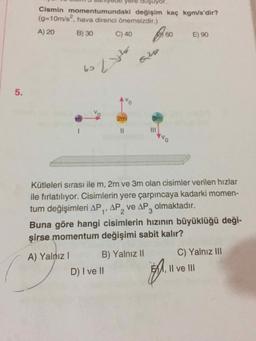Cismin momentumundaki değişim kaç kgm/s'dir?
(g310m/s", hava direnci önemsizdir.)
A) 20
B) 30
C) 40
60,
E) 90
620
62
2m
3m
%3D
ONR
Kütleleri sırası ile m, 2m ve 3m olan cisimler verilen hızlar
ile fırlatılıyor. Cisimlerin yere çarpıncaya kadarki momen-
tum değişimleri AP,, AP, ve AP, olmaktadır.
2.
Buna göre hangi cisimlerin hızının büyüklüğü deği-
şirse momentum değişimi sabit kalır?
A) Yalnız I
B) Yalnız II
C) Yalnız II
D) I ve II
EMM, Il ve III
%3D
5.
