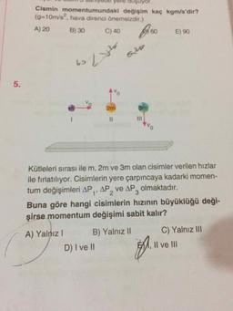 Cismin momentumundaki değişim kaç kgm/s'dir?
(g310m/s", hava direnci önemsizdir.)
A) 20
B) 30
C) 40
60,
E) 90
620
62
2m
3m
%3D
ONR
Kütleleri sırası ile m, 2m ve 3m olan cisimler verilen hızlar
ile fırlatılıyor. Cisimlerin yere çarpıncaya kadarki momen-
tum değişimleri AP,, AP, ve AP, olmaktadır.
2.
Buna göre hangi cisimlerin hızının büyüklüğü deği-
şirse momentum değişimi sabit kalır?
A) Yalnız I
B) Yalnız II
C) Yalnız II
D) I ve II
EMM, Il ve III
%3D
5.
