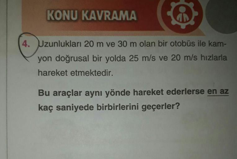 KONU KAVRAMA
4. Uzunlukları 20 m ve 30 m olan bir otobüs ile kam-
yon doğrusal bir yolda 25 m/s ve 20 m/s hızlarla
hareket etmektedir.
Bu araçlar aynı yönde hareket ederlerse en az
kaç saniyede birbirlerini geçerler?