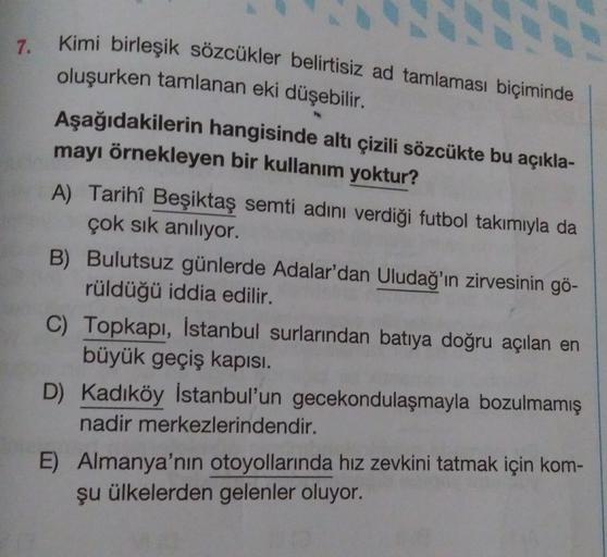 7. Kimi birleşik sözcükler belirtisiz ad tamlaması biçiminde
oluşurken tamlanan eki düşebilir.
Aşağıdakilerin hangisinde altı çizili sözcükte bu açıkla-
mayı örnekleyen bir kullanım yoktur?
A) Tarihî Beşiktaş semti adını verdiği futbol takımıyla da
çok sık