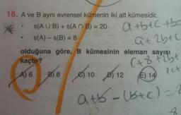 18. A ve B aynı evrensel kümenin iki alt kümesidir.
S(A U B) + s(A N B) = 20-
atbtC tbc
%3D
S(A) - s(B) = 8
Qt 2btC
olduğuna göre, B kümesinin eleman sayısı
%3D
(+8 Fibt
?ct
kaçtır?
A) 6
B) 8
e) 10 D) 12
E) 14
atb-1stc)=