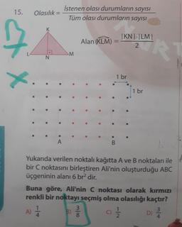 İstenen olası durumların sayısı
15.
Olasılık =
%3D
Tüm olası durumların sayısI
|KN| |LM|
RT
Alan (KLM)
%3D
M.
N.
1 br
1 br
Yukarıda verilen noktalı kağıtta A ve B noktaları ile
bir C noktasını birleştiren Ali'nin oluşturduğu ABC
üçgeninin alanı 6 br? dir.
Buna göre, Ali'nin C noktası olarak kırmızı
renkli bir noktayı seçmiş olma olasılığı kaçtır?
A) =
3
B)
C)
D)
m/4
1/4