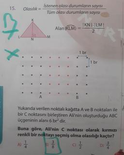 İstenen olası durumların sayısı
15.
Olasılık =
%3D
Tüm olası durumların sayısI
|KN| |LM|
RT
Alan (KLM)
%3D
M.
N.
1 br
1 br
Yukarıda verilen noktalı kağıtta A ve B noktaları ile
bir C noktasını birleştiren Ali'nin oluşturduğu ABC
üçgeninin alanı 6 br? dir.
Buna göre, Ali'nin C noktası olarak kırmızı
renkli bir noktayı seçmiş olma olasılığı kaçtır?
A) =
3
B)
C)
D)
m/4
1/4
