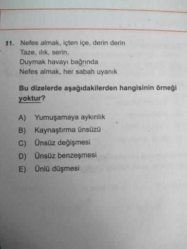 11. Nefes almak, içten içe, derin derin
Taze, ılık, serin,
Duymak havayı bağrında
Nefes almak, her sabah uyanık
Bu dizelerde aşağıdakilerden hangisinin örneği
yoktur?
A) Yumuşamaya aykırılık
B) Kaynaştırma ünsüzü
C) Ünsüz değişmesi
D) Ünsüz benzeşmesi
E) Ü