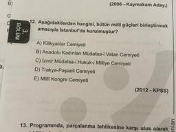 inları
3.
BÖLÜM
(2006 - Kaymakam Aday.)
B)
12. Aşağıdakilerden hangisi, bütün millî güçleri birleştirmek
amacıyla İstanbul'da kurulmuştur?
nsb
A) Kilikyalılar Cemiyeti
B) Anadolu Kadınları Müdafaa-i Vatan Cemiyeti
C) İzmir Müdafaa-i Hukuk-ı Milliye Cemiyeti
D.
D) Trakya-Paşaeli Cemiyeti
E) Millî Kongre Cemiyeti
(2012-KPSS)
13. Programında, parçalanma tehlikesine karşı ulus olarak
