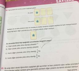 SA
ốnem ta
84. Eş üç kartın ön ve arka yüzleri aşağıdaki gibidir.
Ön yüzler
Arka yüzler
Kartların ön ve arka yüzlerini bilen iki arkadaş bu kartları karıştırıp rastgele seçtikleri bir kartı masaya koyuyor.
Birinci kişi kartın diğer yüzünde de yıldız olduğunu tahmin ettiğini söylüyor.
Bu durumda ikinci kişi aşağıdaki yorumlardan hangisini yapar?
A) Diğer yüzde yıldız olma olasılığı yüksektir.
B) Diğer yüzde yıldız olmama olasılığı yüksektir.
1
C) Kartın diğer yüzünde yıldız olma olasılığı - tür.
3
D) Kartın diğer yüzünde yıldız olma olasılığı tür.
85. Bir proje ödevi olarak öğrencilere aşağıdaki gibi açınımları ve bazı yüzlerinin alanı verilen prizmalar H
Öğrencilerden yerilen renklere göre geometrik cisimlerin diğer yüzlerini de tahmin etmeleri isteniyor.
Kare prizma
