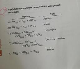 17. Aşağıdaki tepkimelerden hangisinin türü yanlış olarak
verilmiştir?
Türü
Tepkime
A) NHl) + HF
→
NH,F(K)
Asit-baz
(g)
4'
Analiz
B) 2NHa) → N2(g) +
N219)
Nötralleşme
C) CaCO3k) + 2HCIag)
+ CO2(g)
->
(aq)
CaCl2(aq)
H,O(s)
Çözünme-çökelme
+ NaCl
+ NaNO3(aq)
D) AGNO3(aq)
+ ag) →
(aq),
AgCl + NANO3(aq)
Yanma
+1/202(a) → CO2(g)
->
E) CO
