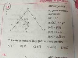 B3
üçgende merkezler
ABC üçgeninde
13.
K, çevrel çemberin
2
merkezidir.
KF I BC
2/3
m(ÉKF) = 150°
%3D
150°
4.
|AE|3D|EB|
C.
|FK| = 4 cm
JEK| = 2/3 cm
Yukarıda verilenlere göre, JAC| = x kaç cm dir?
%3D
A) 8
B) 10
C) 8/3
D) 4/13 E) 8T
14.
