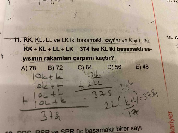 kariyer
1969
AS 12
11. KK, KL, LL ve LK iki basamaklı sayılar ve K+L dir.
KK + KL + LL + LK = 374 ise KL iki basamaklı sa-
15. A
%3D
yısının rakamları çarpımı kaçtır?
A) 78
B) 72
10atk
1okth
1OL+L
10L+k
C) 64
D) 56
E) 48
246
22(k)=37584
17
375
378h
üç başa