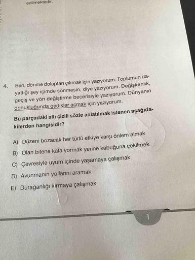 edilmektedir.
Ben, dönme dolaptan çıkmak için yazıyorum. Toplumun da-
yattığı şey içimde sönmesin, diye yazıyorum. Değişkenlik,
geçiş ve yön değiştirme becerisiyle yazıyorum. Dünyanın
donukluğunda gedikler açmak için yazıyorum.
4.
Bu parçadaki altı çizili
