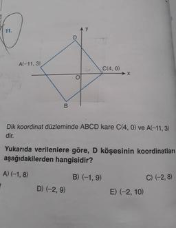 11.
A(-11, 3)
C(4, 0)
Dik koordinat düzleminde ABCD kare C(4, 0) ve A(-11, 3)
dir.
Yukarıda verilenlere göre, D köşesinin koordinatları
aşağıdakilerden hangisidir?
A) (-1, 8)
B) (-1, 9)
C) (-2, 8)
D) (-2, 9)
E) (-2, 10)
