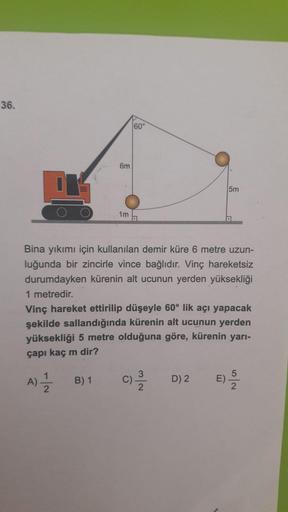 36.
60°
6m
5m
1m
Bina yıkımı için kullanılan demir küre 6 metre uzun-
luğunda bir zincirle vince bağlıdır. Vinç hareketsiz
durumdayken kürenin alt ucunun yerden yüksekliği
1 metredir.
Vinç hareket ettirilip düşeyle 60° lik açı yapacak
şekilde sallandığında