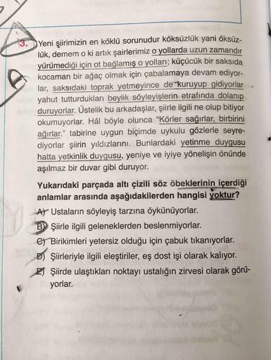 Yeni şiirimizin en köklü sorunudur köksüzlük yani öksüz.
3.
lük, demem o ki artık şairlerimiz o yollarda uzun zamandır
yürümediği için ot bağlamış o yolları; küçücük bir saksıda
kocaman bir ağaç olmak için çabalamaya devam ediyor-
lar, saksıdaki toprak yet