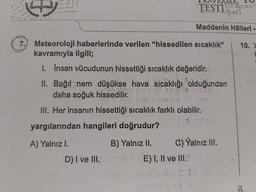 AVRAMA T0
TESTI
Maddenin Hâlleri
7. Meteoroloji haberlerinde verilen "hissedilen sıcaklık"
kavramıyla ilgili;
10. X
1. Insan vücudunun hissettiği Sıcaklık değeridir.
II. Bağıl nem düşükse hava sicaklığı olduğundan
daha soğuk hissedilir.
III. Her insanın hissettiği sicaklık farklı olabilir.
yargılarından hangileri doğrudur?
A) Yalnız I.
B) Yalnız II.
C) Yalnız III.
D)I ve llI.
E) I; II ve IlI.
.
