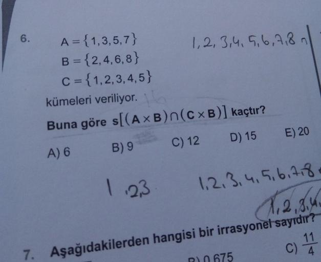 6.
A = {1,3,5,7}
B = {2,4,6, 8}
C = {1,2,3,4,5}
1,2, 3,4, 5,6,7,8n
%3D
kümeleri veriliyor.
Buna göre s[(A ×B)n(c×B)] kaçtır?
A) 6
B) 9
C) 12 D) 15 E) 20
1.23
1,2.3.4,5.6.7.8
1,2,3.4
7. Aşağıdakilerden hangisi bir irrasyonel sayrdır?
11
R0 675
4.
