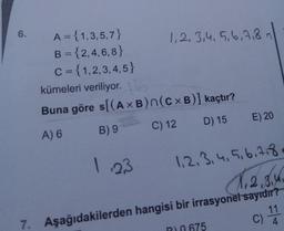 6.
A = {1,3,5,7}
B = {2,4,6, 8}
C = {1,2,3,4,5}
1,2, 3,4, 5,6,7,8n
%3D
kümeleri veriliyor.
Buna göre s[(A ×B)n(c×B)] kaçtır?
A) 6
B) 9
C) 12 D) 15 E) 20
1.23
1,2.3.4,5.6.7.8
1,2,3.4
7. Aşağıdakilerden hangisi bir irrasyonel sayrdır?
11
R0 675
4.
