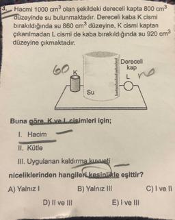3 Hacmi 1000 cm3 olan şekildeki dereceli kapta 800 cm3
düzeyinde su bulunmaktadır. Dereceli kaba K cismi
bırakıldığında su 860 cm3 düzeyine, K cismi kaptan
çıkarılmadan L cismi de kaba bırakıldığında su 920 cm3
düzeyine çıkmaktadır.
Dereceli
kap
60
Su
Buna göre. K ve L cisimleri için;
1 Hacim
II. Kütle
III. Uygulanan kaldırma kuweti
niceliklerinden hangileri kesinlikle eşittir?
A) Yalnız I
B) Yalnız III
C) I ve I
D) Il ve III
E) I ve lII