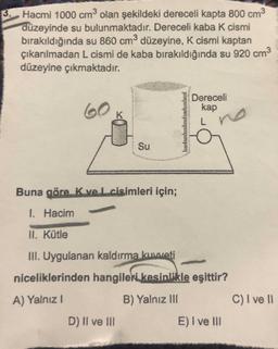 3 Hacmi 1000 cm3 olan şekildeki dereceli kapta 800 cm3
düzeyinde su bulunmaktadır. Dereceli kaba K cismi
bırakıldığında su 860 cm3 düzeyine, K cismi kaptan
çıkarılmadan L cismi de kaba bırakıldığında su 920 cm3
düzeyine çıkmaktadır.
Dereceli
kap
60
Su
Buna göre. K ve L cisimleri için;
1 Hacim
II. Kütle
III. Uygulanan kaldırma kuweti
niceliklerinden hangileri kesinlikle eşittir?
A) Yalnız I
B) Yalnız III
C) I ve I
D) Il ve III
E) I ve lII
