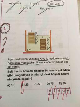 A) YalnızI
B)I vell
I
C) I ve III
D) ILve III
E) I, ILve III
5.
K
L.
Sıvi
Aynı maddeden yapılmış K ve L maddelerinden L
boşluksuz yapidayken K nin içinde bir miktar boş-
luk vardır.
Eşit hacim bölmeli cisimler bir sıvıda şekildeki
gibi dengedeyse K nin içindeki boşluk hacmi-
nin yüzde kaçıdır?
A)10
B) 25
C) 50
D) 75
E) 90
ka