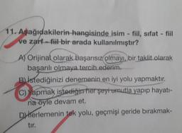 11. Aşağıdakilerin hangisinde isim - fiil, sıfat - fiil
ve zarf-fiil bir arada kullanılmıştır?
A Orijinal olarak başarısız olmayı, bir taklit olarak
başarılı olmaya tercih ederim.
Bistediğinizi denemenin en iyi yolu yapmaktır.
Yapmak istediğirrher şeyi umutla yapıp hayatı-
na öyle devam et.
Diterlemenin tek yolu, geçmişi geride bırakmak-
tır.