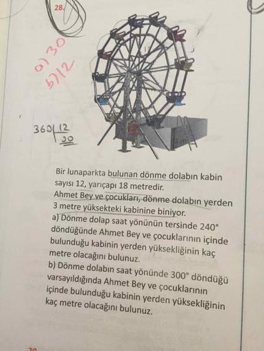 28.
b712
369L12
Bir lunaparkta bulunan dönme dolabın kabin
sayısı 12, yarıçapı 18 metredir.
Ahmet Bey ve çocukları, dönme dolabın yerden
3 metre yüksekteki kabinine biniyor.
a) Dönme dolap saat yönünün tersinde 240°
döndüğünde Ahmet Bey ve çocuklarının içi