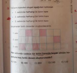 3. 18 birim kareden oluşan aşağıdaki tablonun
6.
1. satırında herhangi iki birim kare
2. satırında herhangi bir birim kare
• 3. satırında herhangi iki birim kare
boyanarak farklı desenler oluşturulacaktır.
1. satır
2. satır
7.
3. satır
Her sütunda sadece bir birim karenin boyalı olması ko-
şuluyla kaç farklı desen oluşturulabilir?
A) 720
B) 480
C) 360
D) 240
E) 120
NITELIK Yayu