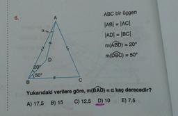 6.
ABC bir üçgen
|AB| = |AC|
%3D
|AD| = |BC|
m(ÁBD) = 20°
%3D
m(DBC) = 50°
20
150°
Yukarıdaki verilere göre, m(BAD) = a kaç derecedir?
A) 17,5 B) 15
C) 12,5 D) 10
E) 7,5
D.