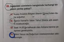 20. Aşağıdaki cümlelerin hangisinde herhangi bir
yázım yanlışı yoktur?
AY Kuzey Anadolu Bölgesi ülkenin Güney'inden da-
ha soğuktur.
B) Namık Kemal'in Vatan Yahut Silistre adlı eseri-
hi inceleyeceğiz.
C Saat 14.00'de kalkacak olan Ankara trenine ye-
tişmesi gerekiyordu.
D) Hilmi Yavuz da Doğu'nun mistisizminden etki-
lenmiştir.