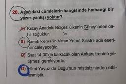 20. Aşağıdaki cümlelerin hangisinde herhangi bir
yázım yanlışı yoktur?
AY Kuzey Anadolu Bölgesi ülkenin Güney'inden da-
ha soğuktur.
B) Namık Kemal'in Vatan Yahut Silistre adlı eseri-
hi inceleyeceğiz.
C Saat 14.00'de kalkacak olan Ankara trenine ye-
tişmesi gerekiyordu.
D) Hilmi Yavuz da Doğu'nun mistisizminden etki-
lenmiştir.
