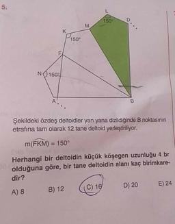 150°
K
P150°
NO150°
A.
Şekildeki özdeş deltoidler yan yana dizildiğinde B noktasının
etrafına tam olarak 12 tane deltoid yerleştiriliyor.
m(FKM) = 150°
%3D
Herhangi bir deltoidin küçük köşegen uzunluğu 4 br
olduğuna göre, bir tane deltoidin alanı kaç birimkare-
dir?
(C) 16
D) 20
E) 24
A) 8
B) 12
5.
