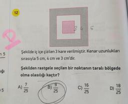 12
n 5
Şekilde iç içe çizilen 3 kare verilmiştir. Kenar uzunlukları
sırasıyla 5 cm, 4 cm ve 3 cm'dir.
Şekilden rastgele seçilen bir noktanın taralı bölgede
uğı
olma olasılığı kaçtır?
A)
25
6.
B)
25
16
C)
25
18
D)
25
0 5