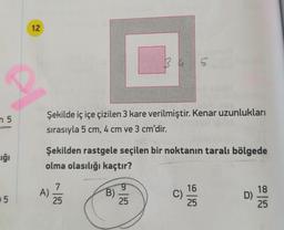 12
n 5
Şekilde iç içe çizilen 3 kare verilmiştir. Kenar uzunlukları
sırasıyla 5 cm, 4 cm ve 3 cm'dir.
Şekilden rastgele seçilen bir noktanın taralı bölgede
uğı
olma olasılığı kaçtır?
A)
25
6.
B)
25
16
C)
25
18
D)
25
0 5
