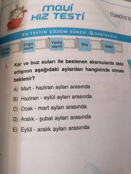 maui
HIZ TESTÍ
TÜRKİYE'N
BU TESTİN ÇÖZÜM SÜRESI 11 DAKİKADIR.
Yanlış
Doğru
sayım
Boş
Cazüm
surem
sayım
Netim
1. Kar ve buz suları ile beslenen akarsularda debi
artışının aşağıdaki aylardan hangisinde olması
beklenir?
A) Mart - haziran ayları arasında
B) Haziran - eylül ayları arasında
C) Ocak - mart ayları arasında
D) Aralık - şubat ayları arasında
E) Eylül - aralık ayları arasında
