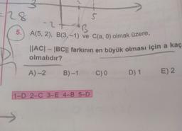 5.) A(5, 2), B(3, –1) ve C(a, 0) olmak üzere,
||AC| – |BC|| farkının en büyvük olması için a kaç
olmalıdır?
A) -2
B) -1
C) 0
D) 1
E) 2
1-D 2-C 3-E 4-B 5-D