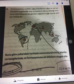 10.
Ot formasyonu; sıcaklık, yağış koşullarının ağaç ve çalı ye-
tişmesini engellediği veya ormanların tahrip edildiği alan-
larda belli dönemlerde görülen yağışlara bağlı olarak yeti-
şen bitkilerdir.
Buna göre yukarıdaki haritada numaralandırılmış alanla-
rin hangilerinde, ot formasyonuna ait bitkilere yaygın ola-
rakastians
ALLve t
C) II ve IV
Fotoğraflar
Albümler
Çevrimdışı
