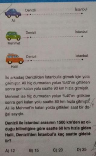 Denizli
istanbul
Ali
Denizl
istanbul
Mehmet
Denizli
Istanbul
Halil
İki arkadaş Denizli'den istanbul'a gitmek için yola
çıkmıştır. Ali hiç durmadan yolun %40'ını gittikten
sonra geri kalan yolu saatte 90 km hızla gitmiştir.
Mehmet ise hiç durmadan yolun %40