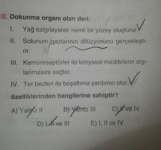 10. Dokunma organı olan deri;
1. Yağ salgılayarak nemli bir yüzey oluşturur
II. Solunum gazlarının difüzyonunu gerçekleşti-
rir.
III. Kemoreseptörler ile kimyasal maddelerin algı-
lanmasını sağlar.
IV. Ter bezleri ile boşaltıma yardımcı olur.
özelliklerind