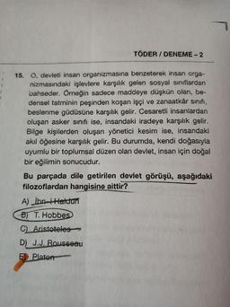 TÖDER / DENEME - 2
15. O, devleti insan organizmasına benzeterek insan orga-
nizmasındaki işlevlere karşılık gelen sosyal sınıflardan
bahseder. Örneğin sadece maddeye düşkün olan, be-
densel tatminin peşinden koşan işçi ve zanaatkâr sınıfı,
beslenme güdüsüne karşılık gelir. Cesaretli insanlardan
oluşan asker sınıfı ise, insandaki iradeye karşılık gelir.
Bilge kişilerden oluşan yönetici kesim ise, insandaki
akıl öğesine karşılık gelir. Bu durumda, kendi doğasıyla
uyumlu bir toplumsal düzen olan devlet, insan için doğal
bir eğilimin sonucudur.
Bu parçada dile getirilen devlet görüşü, aşağıdaki
filozoflardan hangisine aittir?
A) ibn-iHaldun
B) T. Hobbes
CLAristoteles-
D) J.J. Rousseau
E) Plator