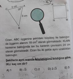 4.
2 cm
K
C.
3 cm
N.
2.
Ozan, ABC üçgenine şekildeki büyüteç ile baktığın-
da üçgenin alanını 18 cm2 olarak görmektedir. KLMN
karesine baktığında ise bu karenin çevresini 24 cm
olarak görmektedir. Ozan bu iki şekle aynı uzaklıktan
bakmıştır.
Şekillerin ayni-oranda büyüdüğünü bildiğine göre,
IKLI kaç cm dir?
A) 1
B) V3
C) 2
D) 2/3
E) 3
MN
B.
