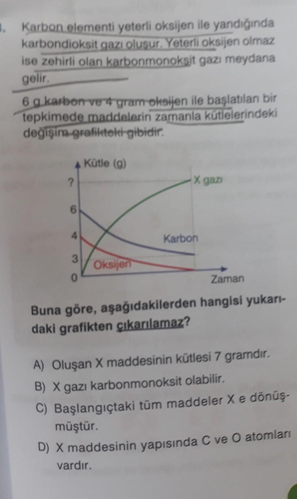 1. Karbon elementi yeterli oksijen ile yandığında
karbondioksit gazı oluşur. Yeterli oksijen olmaz
ise zehirli olan karbonmonoksit gazı meydana
gelir.
6 g karbon ver4 gram-oksijen ile başlatılan bir
tepkimede maddelerin zamanla kütlelerindeki
değişiragrafi